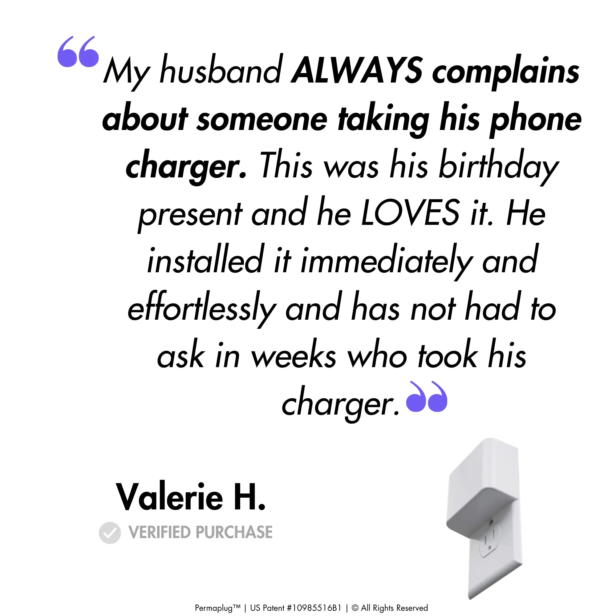 This image features a customer testimonial from Valerie H., a verified purchaser of the Permaplug Charger Lock. The quote reads:

"My husband ALWAYS complains about someone taking his phone charger. This was his birthday present and he LOVES it. He installed it immediately and effortlessly and has not had to ask in weeks who took his charger."

An image of the Permaplug Charger Lock is shown at the bottom right of the testimonial, further emphasizing the satisfaction and ease of use of Permaplug. 